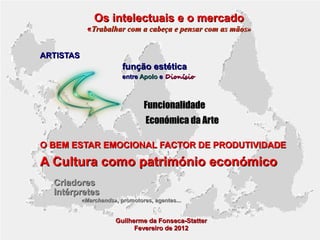 Os intelectuais e o mercado

«Trabalhar com a cabeça e pensar com as mãos»
ARTISTAS

função estética
entre Apolo e Dionísio

Funcionalidade
Económica da Arte
O BEM ESTAR EMOCIONAL FACTOR DE PRODUTIVIDADE

A Cultura como património económico
Criadores
Intérpretes
«Marchands», promotores, agentes...

Guilherme da Fonseca-Statter
Fevereiro de 2012

 