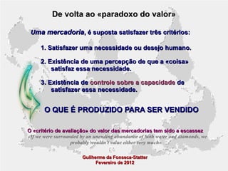 De volta ao «paradoxo do valor»
Uma mercadoria, é suposta satisfazer três critérios:
1. Satisfazer uma necessidade ou desejo humano.
2. Existência de uma percepção de que a «coisa»
satisfaz essa necessidade.
3. Existência de controle sobre a capacidade de
satisfazer essa necessidade.

O QUE É PRODUZIDO PARA SER VENDIDO
O «critério de avaliação» do valor das mercadorias tem sido a escassez
«If we were surrounded by an unending abundance of both water and diamonds, we
probably wouldn't value either very much»
Guilherme da Fonseca-Statter
Fevereiro de 2012

 