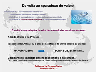 De volta ao «paradoxo do valor»
Uma mercadoria, é suposta satisfazer três critérios:
1. Satisfazer uma necessidade ou desejo humano.
2. Existência da percepção de que a «coisa» satisfaz essa necessidade.
3. Existência de controle sobre a capacidade de satisfazer essa necessidade.

O «critério de avaliação» do valor das mercadorias tem sido a escassez

A lei da Oferta e da Procura
«Escassez RELATIVA» ou o grau de satisfação da última parcela ou unidade

MARGINALISMO

TEORIA SUBJECTIVISTA...

Comparação implícita das necessidades a satisfazer...

Ou o valor relativo de um diamante e de um litro de água no meio do deserto do Sahara...
Guilherme da Fonseca-Statter
Fevereiro de 2012

 