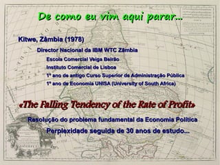 De como eu vim aqui parar...
Kitwe, Zâmbia (1978)
Director Nacional da IBM WTC Zâmbia
Escola Comercial Veiga Beirão
Instituto Comercial de Lisboa
1º ano de antigo Curso Superior de Administração Pública
1º ano de Economia UNISA (University of South Africa)

«The Falling Tendency of the Rate of Profit»
Resolução do problema fundamental da Economia Política

Perplexidade seguida de 30 anos de estudo...

 