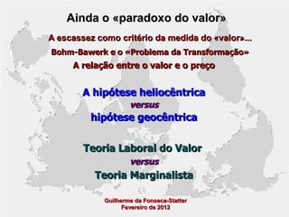 Ainda o «paradoxo do valor»
A escassez como critério da medida do «valor»...
Bohm-Bawerk e o «Problema da Transformação»

A relação entre o valor e o preço

A hipótese heliocêntrica
versus

hipótese geocêntrica
Teoria Laboral do Valor
versus

Teoria Marginalista
Guilherme da Fonseca-Statter
Fevereiro de 2012

 