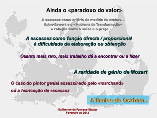 Ainda o «paradoxo do valor»
A escassez como critério da medida do «valor»...
Bohm-Bawerk e o «Problema da Transformação»

A relação entre o valor e o preço

A escassez como função directa / proporcional
à dificuldade de elaboração ou obtenção
Quanto mais raro, mais trabalho dá a encontrar ou a fazer

A raridade do génio de Mozart
O caso do pintor genial assassinado pelo «marchand»
ou a fabricação da escassez

A lâmina de Ockham...
Guilherme da Fonseca-Statter
Fevereiro de 2012

 