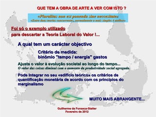 QUE TEM A OBRA DE ARTE A VER COM ISTO ?

«Pluralitas non est ponenda sine neccesitate»

«Entre duas teorias concorrentes, normalmente a mais simples é melhor»

Foi só o exemplo utilizado
para descartar a Teoria Laboral do Valor !...

A qual tem um carácter objectivo
Critério de medida:
binómio "tempo / energia" gastos
Ajusta o valor à evolução societal ao longo do tempo...

O valor das coisas diminui com o aumento da produtividade social agregada.

Pode Integrar no seu «edifício teórico» os critérios de
quantificação monetária de acordo com os princípios do
marginalismo

MUITO MAIS ABRANGENTE...
Guilherme da Fonseca-Statter
Fevereiro de 2012

 