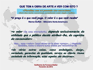 QUE TEM A OBRA DE ARTE A VER COM ISTO ?
«Pluralitas non est ponenda sine neccesitate»

«Entre duas teorias concorrentes, normalmente a mais simples é melhor»

"O preço é o que você paga. O valor é o que você recebe"
Warren Buffett - Bilionário Norte-Americano

«o valor (de uma mercadoria) depende exclusivamente da
utilidade que o público decide atribuir-lhe, do capricho
do consumidor»
Mas... esse «valor» (aqui dever-se-ia dizer «preço»...) depende
também, como o mesmo autor acaba por reconhecer de

«de várias outras coisas, como embalagem, design,
variedade, garantias de qualidade, serviço ao cliente. Numa
sociedade de informação, estes aspetos são decisivos».
Guilherme da Fonseca-Statter
Fevereiro de 2012

 