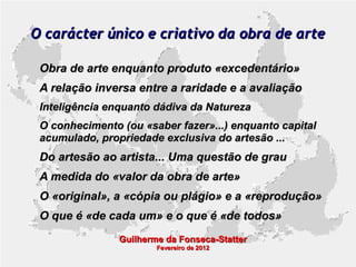 O carácter único e criativo da obra de arte
Obra de arte enquanto produto «excedentário»
A relação inversa entre a raridade e a avaliação
Inteligência enquanto dádiva da Natureza
O conhecimento (ou «saber fazer»...) enquanto capital
acumulado, propriedade exclusiva do artesão ...

Do artesão ao artista... Uma questão de grau
A medida do «valor da obra de arte»
O «original», a «cópia ou plágio» e a «reprodução»
O que é «de cada um» e o que é «de todos»
Guilherme da Fonseca-Statter
Fevereiro de 2012

 