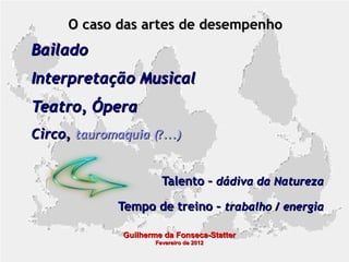 O caso das artes de desempenho

Bailado
Interpretação Musical
Teatro, Ópera
Circo, tauromaquia (?...)
Talento – dádiva da Natureza
Tempo de treino – trabalho / energia
Guilherme da Fonseca-Statter
Fevereiro de 2012

 