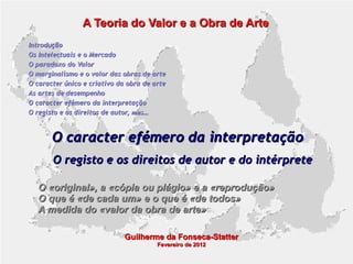 A Teoria do Valor e a Obra de Arte
Introdução
Os Intelectuais e o Mercado
O paradoxo do Valor
O marginalismo e o valor das obras de arte
O caracter único e criativo da obra de arte
As artes de desempenho
O caracter efémero da interpretação
O registo e os direitos de autor, mas...

O caracter efémero da interpretação
O registo e os direitos de autor e do intérprete
O «original», a «cópia ou plágio» e a «reprodução»
O que é «de cada um» e o que é «de todos»
A medida do «valor da obra de arte»
Guilherme da Fonseca-Statter
Fevereiro de 2012

 