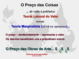 O Preço das Coisas
... de volta à polémica
Teoria Laboral do Valor
versus
Teoria Marginalista (só vê os «preços»)...
O preço – tendencialmente – representa o valor
Os desvios beneficiam uns e prejudicam outros

O Preço das Obras de Arte... $
Guilherme da Fonseca-Statter
Fevereiro de 2012

$

$

 
