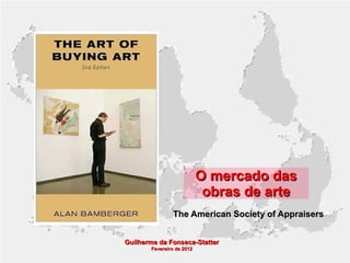 O mercado das
obras de arte
The American Society of Appraisers
Guilherme da Fonseca-Statter
Fevereiro de 2012

 