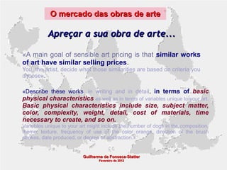 O mercado das obras de arte

Apreçar a sua obra de arte...
«A main goal of sensible art pricing is that similar works
of art have similar selling prices.
You, the artist, decide what those similarities are based on criteria you
choose».
«Describe these works, in writing and in detail, in terms of basic

physical characteristics as well as in terms of variables unique to your art.
Basic physical characteristics include size, subject matter,
color, complexity, weight, detail, cost of materials, time
necessary to create, and so on.
Variables unique to your art might include the number of dogs in the composition,
theme, texture, frequency of use of the color orange, direction of the brush
strokes, date produced, or degree of abstraction.»

Guilherme da Fonseca-Statter
Fevereiro de 2012

 