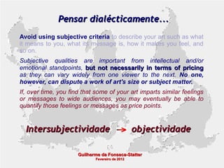 Pensar dialécticamente...
Avoid using subjective criteria to describe your art such as what
it means to you, what its message is, how it makes you feel, and
so on.
Subjective qualities are important from intellectual and/or
emotional standpoints, but not necessarily in terms of pricing
as they can vary widely from one viewer to the next. No one,
however, can dispute a work of art's size or subject matter.
If, over time, you find that some of your art imparts similar feelings
or messages to wide audiences, you may eventually be able to
quantify those feelings or messages as price points.

Intersubjectividade

objectividade

Guilherme da Fonseca-Statter
Fevereiro de 2012

 