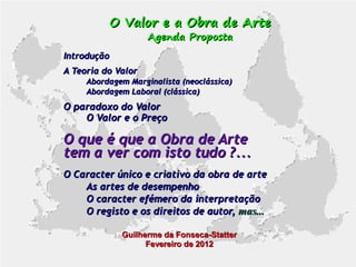 O Valor e a Obra de Arte
Agenda Proposta

Introdução
A Teoria do Valor
Abordagem Marginalista (neoclássica)
Abordagem Laboral (clássica)

O paradoxo do Valor
O Valor e o Preço

O que é que a Obra de Arte
tem a ver com isto tudo ?...
O Caracter único e criativo da obra de arte
As artes de desempenho
O caracter efémero da interpretação
O registo e os direitos de autor, mas...
Guilherme da Fonseca-Statter
Fevereiro de 2012

 
