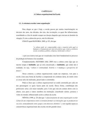 4
CAPÍTULO 1
A Cultura organizacional da Escola
1.1. A estrutura escolar como organização
Para chegar ao que é hoje, a escola passou por muitas transformações no
decorrer dos anos, das décadas, das eras, das revoluções, as quais lhe influenciaram,
remoldando-a a fim de atender sempre aos desejos daqueles que estavam no domínio da
situação. E com a cultura dos povos, não foi diferente.
CHAUÍ (apud OLIVEIRA, 2005, p. 67), diz que
“a cultura pode ser compreendida como a maneira pela qual os
humanos se humanizam por meio de práticas que criam a existência
social, econômica, política, religiosa, intelectual e crítica”,
e por esse motivo tem que ser visualizada como fator fundamental no processo
de produção do homem e da sociedade.
Complementando, OLIVEIRA (ibid, 2005) traz a cultura como algo que ao
mesmo tempo é instituído, que já está concretizado, e instituinte, que ainda não é
realidade, ou seja, “cultura é continuidade, história e é mudança e perspectiva de
futuro”.
Nesse contexto, a cultura organizacional, usada nas empresas, vem para a
escola como uma forma de facilitar a compreensão do cotidiano desta, do modo como
as coisas nela são realizadas, preservadas e construídas.
Pode-se dizer que a cultura organizacional vai sendo construída por cada um
dos personagens os quais fazem parte da escola. Dessa forma, contribuição dos
professores seria a de maior tamanho, pois é este que está em contato direto com os
alunos, seus pares e outros membros da instituição, concebendo valores, posturas e
visões de mundo, influenciando assim a cultura da escola.
NÓVOA (1999, p. 25) dirá que “o funcionamento de uma organização escolar
é fruto de um compromisso entre a estrutura formal e as interações que se produzem no
seu seio, nomeadamente entre grupos com interesses distintos”, e em seguida separa as
características organizacionais das escolas em três grandes áreas:
 