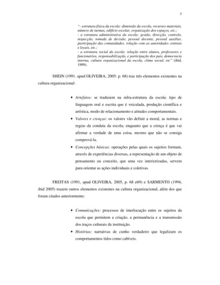 5
“- estrutura física da escola: dimensão da escola, recursos materiais,
número de turmas, edifício escolar, organização dos espaços, etc.;
- a estrutura administrativa da escola: gestão, direcção, controlo,
inspecção, tomada de decisão, pessoal docente, pessoal auxiliar,
participação das comunidades, relação com as autoridades centrais
e locais, etc.;
- a estrutura social da escola: relação entre alunos, professores e
funcionários, responsabilização, e participação dos pais, democracia
interna, cultura organizacional da escola, clima social, etc” (ibid,
1999).
SHEIN (1991. apud OLIVEIRA, 2005: p. 68) traz três elementos existentes na
cultura organizacional:
• Artefatos: se traduzem na infra-estrutura da escola: tipo de
linguagem oral e escrita que é veiculada, produção científica e
artística, modo de relacionamento e atitudes comportamentais.
• Valores e crenças: os valores vão definir a moral, as normas e
regras da conduta da escola; enquanto que a crença é que vai
afirmar a verdade de uma coisa, mesmo que não se consiga
comprová-la.
• Concepções básicas: operações pelas quais os sujeitos formam,
através de experiências diversas, a representação de um objeto de
pensamento ou conceito, que uma vez interiorizadas, servem
para orientar as ações individuais e coletivas.
FREITAS (1991, apud OLIVEIRA, 2005, p. 68 e69) e SARMENTO (1994,
ibid 2005) trazem outros elementos existentes na cultura organizacional, além dos que
foram citados anteriormente:
• Comunicações: processos de interlocução entre os sujeitos da
escola que permitem a criação, a permanência e a transmissão
dos traços culturais da instituição.
• Histórias: narrativas de cunho verdadeiro que legalizam os
comportamentos tidos como cabíveis.
 