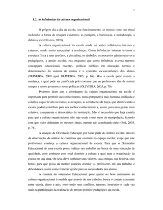 7
1.2. As influências da cultura organizacional
O próprio dia-a-dia da escola, seu funcionamento, se institui como um ritual
incluindo: a forma de relações existentes, as punições, a burocracia, a metodologia, a
didática, etc (Oliveira, 2005).
A cultura organizacional da escola ainda vai sofrer influências internas e
externas, sendo muito susceptível a mudanças. Como influências internas teremos a
estrutura física e seus artefatos, a disciplina, os símbolos, os processos administrativos e
pedagógicos, a gestão escolar, etc; enquanto que como influência externa teremos
concepções educacionais recentes, políticas públicas em educação, normas e
determinações do sistema de ensino e o contexto socioeconômico dos alunos
(TEIXEIRA, 2000 apud OLIVEIRA, 2005, p. 69). Mas a escola pode resistir a
mudança, a qual pode ser justificada pelo costume que os professores têm de resistir
sempre a novos governos e novas políticas (OLIVEIRA, 2005, p. 70).
Podemos dizer que a abordagem da cultura organizacional na escola é
importante para permitir seu conhecimento, numa perspectiva mais humana, unificada e
coletiva, a qual revela as tramas, as relações, as correlações de força, que identificando a
escola, podem contribuir para seu melhor conhecimento e, assim, para uma gestão mais
coletiva, transparente e democrática da instituição. Mas é necessário que haja cautela
para que a cultura organizacional não seja usada como meio de manipulação, fazendo
com que todos defendam os mesmos ideais, mesmo não acreditando neles (ibid, 2005,
p. 71).
A atuação da Orientação Educação por fazer parte do âmbito escolar, através
da observação, da análise de contextos que ocorrem no espaço escolar, exige que este
profissional conheça a cultura organizacional da escola. Para que o Orientador
Educacional de uma escola possa realizar seu trabalho em busca de uma educação de
qualidade, deve conhecer com total domínio a cultura a qual rege a organização da
escola em que atua. Ou seja, deve conhecer seus valores, suas crenças, sua história, seus
heróis para que possa da melhor maneira orientar os professores em seu trabalho e
dificuldades, assim como fornecer aporte para as necessidades dos alunos.
A conduta do orientador Educacional pode ajudar no bom andamento da
cultura organizacional à medida que através de seu trabalho, busca o contato constante
entre escola, aluno e pais, resolvendo seus conflitos, temores, inserindo-os cada vez
mais na participação da realização do projeto político-pedagógico da escola.
 
