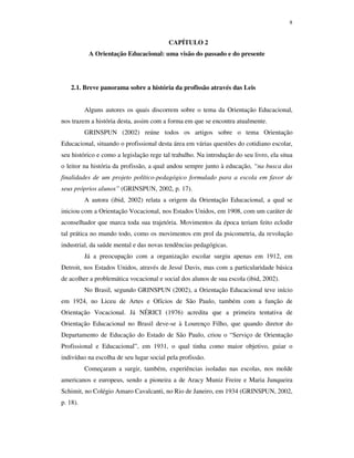 8
CAPÍTULO 2
A Orientação Educacional: uma visão do passado e do presente
2.1. Breve panorama sobre a história da profissão através das Leis
Alguns autores os quais discorrem sobre o tema da Orientação Educacional,
nos trazem a história desta, assim com a forma em que se encontra atualmente.
GRINSPUN (2002) reúne todos os artigos sobre o tema Orientação
Educacional, situando o profissional desta área em várias questões do cotidiano escolar,
seu histórico e como a legislação rege tal trabalho. Na introdução do seu livro, ela situa
o leitor na história da profissão, a qual andou sempre junto à educação, “na busca das
finalidades de um projeto político-pedagógico formulado para a escola em favor de
seus próprios alunos” (GRINSPUN, 2002, p. 17).
A autora (ibid, 2002) relata a origem da Orientação Educacional, a qual se
iniciou com a Orientação Vocacional, nos Estados Unidos, em 1908, com um caráter de
aconselhador que marca toda sua trajetória. Movimentos da época teriam feito eclodir
tal prática no mundo todo, como os movimentos em prol da psicometria, da revolução
industrial, da saúde mental e das novas tendências pedagógicas.
Já a preocupação com a organização escolar surgiu apenas em 1912, em
Detroit, nos Estados Unidos, através de Jessé Davis, mas com a particularidade básica
de acolher a problemática vocacional e social dos alunos de sua escola (ibid, 2002).
No Brasil, segundo GRINSPUN (2002), a Orientação Educacional teve início
em 1924, no Liceu de Artes e Ofícios de São Paulo, também com a função de
Orientação Vocacional. Já NÉRICI (1976) acredita que a primeira tentativa de
Orientação Educacional no Brasil deve-se à Lourenço Filho, que quando diretor do
Departamento de Educação do Estado de São Paulo, criou o “Serviço de Orientação
Profissional e Educacional”, em 1931, o qual tinha como maior objetivo, guiar o
indivíduo na escolha de seu lugar social pela profissão.
Começaram a surgir, também, experiências isoladas nas escolas, nos molde
americanos e europeus, sendo a pioneira a de Aracy Muniz Freire e Maria Junqueira
Schimit, no Colégio Amaro Cavalcanti, no Rio de Janeiro, em 1934 (GRINSPUN, 2002,
p. 18).
 