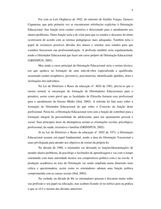 9
Foi com as Leis Orgânicas de 1942, do ministro de Getúlio Vargas, Gustavo
Capanema, que pela primeira vez se encontraram referências explicitas à Orientação
Educacional. Sua função teria caráter corretivo e direcionado para o atendimento aos
alunos problemas. Outra função seria a de velar para que os estudos e descanso do aluno
ocorressem de acordo com as normas pedagógicas mais adequadas. Também teria o
papel de esclarecer possíveis dúvidas dos alunos e orientar seus estudos para que
sozinhos buscassem sua profissionalização. A profissão também seria regulamentada,
tendo o Orientador Educacional que fazer um curso próprio de Orientação Educacional.
(GRINSPUN, 2002).
Mas ainda o curso principal da Orientação Educacional seria o ensino técnico,
em que ajudava na formação de uma mão-de-obra especializada e qualificada,
assumindo caráter terapêutico, preventivo, psicometrista, identificando aptidões, dons e
inclinações dos indivíduos.
Na Lei de Diretrizes e Bases da educação nº. 4024 de 1961, previa-se que o
ensino normal se encarregue da formação de Orientadores Educacionais para o
primário, assim como prevê que as faculdades de Filosofia formem esse profissional
para o atendimento do Ensino Médio (ibid, 2002). A referida lei fala mais sobre a
formação do Orientador Educacional do que sobre o Conceito da função deste
profissional. Nesta lei, a Orientação Educacional vem com a função de contribuir para a
formação integral da personalidade do adolescente, para seu ajustamento pessoal e
social. Suas principais áreas de abrangência seriam as orientações escolar, psicológica,
profissional, da saúde, recreativa e familiar (GRINSPUN, 2002).
Já na Lei de Diretrizes e Bases da educação nº. 5692 de 1971, a Orientação
Educacional assume um papel fundamental, sendo a área da Orientação Vocacional a
mais privilegiada para atender aos objetivos de ensino da própria lei.
Na década de 1980, o orientador vai deixando as funções/denominações de
atender alunos-problema, de psicólogo e facilitador de aprendizagem e vai com o tempo
ostentando com mais autoridade técnica seu compromisso político com e na escola. A
produção acadêmica na área da Orientação vai sendo ampliada numa dimensão mais
crítica e questionadora; assim como os orientadores adotam uma função política
comprometida com as causas sociais (ibid, 2002).
Na verdade, na década de 80, os orientadores pensam e discutem muito sobre
sua profissão e seu papel na educação, mas acabam ficando só no teórico pois na prática
o que se vê é o mesmo das décadas anteriores.
 