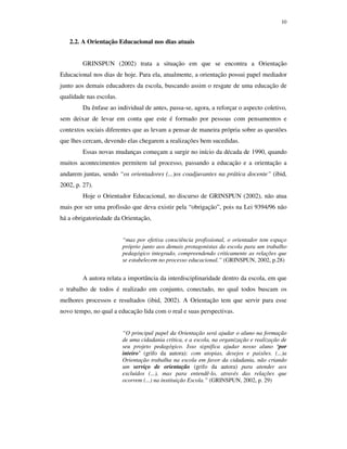 10
2.2. A Orientação Educacional nos dias atuais
GRINSPUN (2002) trata a situação em que se encontra a Orientação
Educacional nos dias de hoje. Para ela, atualmente, a orientação possui papel mediador
junto aos demais educadores da escola, buscando assim o resgate de uma educação de
qualidade nas escolas.
Da ênfase ao individual de antes, passa-se, agora, a reforçar o aspecto coletivo,
sem deixar de levar em conta que este é formado por pessoas com pensamentos e
contextos sociais diferentes que as levam a pensar de maneira própria sobre as questões
que lhes cercam, devendo elas chegarem a realizações bem sucedidas.
Essas novas mudanças começam a surgir no início da década de 1990, quando
muitos acontecimentos permitem tal processo, passando a educação e a orientação a
andarem juntas, sendo “os orientadores (...)os coadjuvantes na prática docente” (ibid,
2002, p. 27).
Hoje o Orientador Educacional, no discurso de GRINSPUN (2002), não atua
mais por ser uma profissão que deva existir pela “obrigação”, pois na Lei 9394/96 não
há a obrigatoriedade da Orientação,
“mas por efetiva consciência profissional, o orientador tem espaço
próprio junto aos demais protagonistas da escola para um trabalho
pedagógico integrado, compreendendo criticamente as relações que
se estabelecem no processo educacional.” (GRINSPUN, 2002, p.28)
A autora relata a importância da interdisciplinaridade dentro da escola, em que
o trabalho de todos é realizado em conjunto, conectado, no qual todos buscam os
melhores processos e resultados (ibid, 2002). A Orientação tem que servir para esse
novo tempo, no qual a educação lida com o real e suas perspectivas.
“O principal papel da Orientação será ajudar o aluno na formação
de uma cidadania crítica, e a escola, na organização e realização de
seu projeto pedagógico. Isso significa ajudar nosso aluno ‘por
inteiro’ (grifo da autora): com utopias, desejos e paixões. (...)a
Orientação trabalha na escola em favor da cidadania, não criando
um serviço de orientação (grifo da autora) para atender aos
excluídos (...), mas para entendê-lo, através das relações que
ocorrem (...) na instituição Escola.” (GRINSPUN, 2002, p. 29)
 