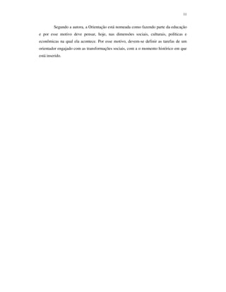 11
Segundo a autora, a Orientação está nomeada como fazendo parte da educação
e por esse motivo deve pensar, hoje, nas dimensões sociais, culturais, políticas e
econômicas na qual ela acontece. Por esse motivo, devem-se definir as tarefas de um
orientador engajado com as transformações sociais, com a o momento histórico em que
está inserido.
 