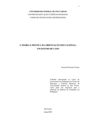 ii
UNIVERSIDADE FEDERAL DE SÃO CARLOS
CENTRO DE EDUCAÇÃO E CIÊNCIAS HUMANAS
CURSO DE LICENCIATURA EM PEDAGOGIA
A TEORIA E PRÁTICA DA ORIENTAÇÃO EDUCACIONAL:
UM ESTUDO DE CASO
Graziela Francine Cazela
Trabalho apresentado ao Curso de
Licenciatura em Pedagogia do Centro de
Educação e Ciências Humanas da
Universidade Federal de São Carlos,
como parte dos requisitos para a
obtenção de diploma de Graduada em
Pedagogia.
São Carlos
Junho/2007
 