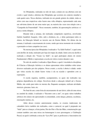 13
As Olimpíadas, realizadas no mês de maio, contam em sua abertura com um
evento o qual simula a abertura das Olimpíadas que ocorrem em contexto mundial a
cada quatro anos. Nessa abertura, realizada em um grande ginásio da cidade, todas as
séries com suas respectivas salas fazem uma volta olímpica, representando cada uma
um sub-tema dentro de um tema maior que, na maioria das vezes tem relação com a
“Campanha da Fraternidade”. Nesse momento, também, há apresentações artísticas e é
acesa a tocha olímpica.
Durante toda a semana, são realizadas competições esportivas, envolvendo
futebol, handebol, basquete, vôlei, salto a distância, etc., e delas participam todos os
alunos, da Educação Infantil ao terceiro ano do Ensino Médio. No último dia da
semana, é realizado o encerramento do evento, sendo que nesse momento são revelados
e premiados os times campeões (no caso).
Na mesma época das Olimpíadas é realizado o “La Salle Fashion”, o qual conta
com desfiles de moda, realizados por lojas de roupas da cidade. Junto com esse desfile é
realizada a eleição dos “Casais La Salle”, na qual participam alunos do ensino
Fundamental e Médio e representam a escola em vários eventos durante o ano.
No mês de outubro é realizada a Open House, a qual é vinculada às disciplinas
de Ciências e Educação Artística e os alunos apresentam vários trabalhos sobre temas
diversos realizados por eles próprios. Nesse evento, a escola é aberta à cidade, sendo
que várias escolas da cidade fazem visitas à ela na ocasião e aprendem com as
exposições.
A escola organiza, também, acampamentos, os quais são realizados nas
próprias dependências do colégio. Envolvem desde a educação infantil até o Ensino
Médio, não sendo para todos no mesmo dia. Enquanto acampam, realizam atividades
musicais, gincanas, luais, etc.
No final do ano, como festa de encerramento do ano letivo, além de uma missa
na catedral da cidade, é realizado o “Encontro com a arte”, no quais vários trabalhos
artísticos dos alunos são apresentados à comunidade, como danças, pinturas, esculturas,
encenações teatrais, etc.
Além desses eventos anteriormente citados, os eventos tradicionais do
calendário letivo também são realizados, como o carnaval, no qual é preparado um
“baile” para as crianças; a festa junina, Dia dos Pais e Dia das Mães, comemorações que
contam também com uma missa em homenagem à esses personagens; a Celebração
Pascal, na qual é celebrada a missa do “Lava Pés” para os professores e funcionários do
 