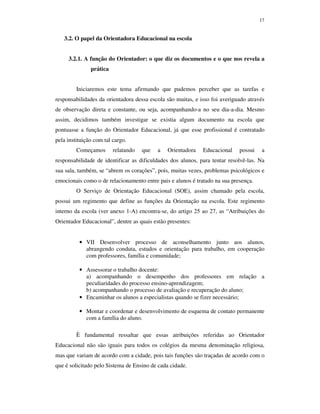 17
3.2. O papel da Orientadora Educacional na escola
3.2.1. A função do Orientador: o que diz os documentos e o que nos revela a
prática
Iniciaremos este tema afirmando que pudemos perceber que as tarefas e
responsabilidades da orientadora dessa escola são muitas, e isso foi averiguado através
de observação direta e constante, ou seja, acompanhando-a no seu dia-a-dia. Mesmo
assim, decidimos também investigar se existia algum documento na escola que
pontuasse a função do Orientador Educacional, já que esse profissional é contratado
pela instituição com tal cargo.
Começamos relatando que a Orientadora Educacional possui a
responsabilidade de identificar as dificuldades dos alunos, para tentar resolvê-las. Na
sua sala, também, se “abrem os corações”, pois, muitas vezes, problemas psicológicos e
emocionais como o de relacionamento entre pais e alunos é tratado na sua presença.
O Serviço de Orientação Educacional (SOE), assim chamado pela escola,
possui um regimento que define as funções da Orientação na escola. Este regimento
interno da escola (ver anexo 1-A) encontra-se, do artigo 25 ao 27, as “Atribuições do
Orientador Educacional”, dentre as quais estão presentes:
• VII Desenvolver processo de aconselhamento junto aos alunos,
abrangendo conduta, estudos e orientação para trabalho, em cooperação
com professores, família e comunidade;
• Assessorar o trabalho docente:
a) acompanhando o desempenho dos professores em relação a
peculiaridades do processo ensino-aprendizagem;
b) acompanhando o processo de avaliação e recuperação do aluno;
• Encaminhar os alunos a especialistas quando se fizer necessário;
• Montar e coordenar e desenvolvimento de esquema de contato permanente
com a família do aluno.
È fundamental ressaltar que essas atribuições referidas ao Orientador
Educacional não são iguais para todos os colégios da mesma denominação religiosa,
mas que variam de acordo com a cidade, pois tais funções são traçadas de acordo com o
que é solicitado pelo Sistema de Ensino de cada cidade.
 