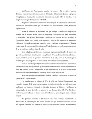 18
Verificamos no Planejamento escolar (ver anexo 1-B), e existe a mesma
definição e as mesmas atribuições para o Orientador Educacional. Quanto à proposta
pedagógica da escola, não encontramos nenhuma descrição sobre o trabalho, ou a
função e/ou atuação do Orientador e do SOE.
Na prática constatamos que muitas são as funções da Orientadora Educacional
nessa escola em questão, sendo que seu trabalho está relacionado aos alunos, familiares
e professores.
Todos os bimestres os professores têm que entregar à Orientadora um plano de
aula em que os mesmos devam colocá-lo em prática. Esses planos são lidos, analisados
e arquivados. Na Semana Pedagógica, realizada em janeiro do ano seguinte, a
Orientadora retoma estes planos e faz sugestão a respeito dos mesmos, ou apontando
críticas ou elogiando e mantendo o que foi bom e realizado no ano anterior. Durante
essa semana de janeiro, também realiza um Work Shop para os professores sobre como
deve ser realizado um bom plano de aula.
Com relação aos professores, enumera e arquiva os certificados de cursos em
que estes participaram durante o ano – completando 40 horas de trabalho e estudo extra-
escola. Também cuida de questões burocráticas da escola, como a documentação e
“contratação” dos estagiários, os quais somam por volta de 40 neste semestre.
Fica ao seu encargo expedir todos os documentos relacionados à Diretoria de
Ensino da cidade, principalmente, quando aparecem recursos de alunos que repetem de
série. Ou quando existe a necessidade de um trabalho com a inclusão de um aluno
portador de necessidades especiais – número significativo nesta escola.
Mas sua atuação mais expressiva está no cotidiano escolar com os alunos e
com relação à escola-família.
No trabalho com o reforço de 1ª a 4ª série do Ensino Fundamental, por
exemplo. No caso da 1ª série, ela acompanha o rendimento escolar nos dois semestres,
analisando os cadernos, tomando a tabuada, tomando a leitura e verificando a
interpretação de texto de todos os alunos. Já nas demais séries (2ª, 3ª e 4ª) são os
professores que indicam os alunos com dificuldades de aprendizagem para o reforço
escolar.
No primeiro semestre a Orientadora faz uma avaliação constatando as
dificuldades de aprendizagem dos alunos, e quem terá que freqüentar o reforço escolar.
No segundo semestre, ela verifica os resultados deste reforço, através da melhora na
 