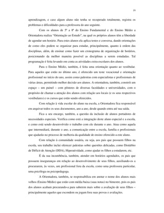 19
aprendizagem, e caso algum aluno não tenha se recuperado totalmente, registra os
problemas e dificuldades para a professora do ano seguinte.
Com os alunos de 5ª a 8ª do Ensino Fundamental e do Ensino Médio a
Orientadora realiza “Orientação ao Estudo”, na qual os próprios alunos têm a liberdade
de agendar um horário. Para estes alunos ela aplica testes e conversa, dando orientações
de como eles podem se organizar para estudar, principalmente, quanto à ordem das
disciplinas, além, de ensinar como fazer um cronograma de organização de horários,
posicionando da melhor maneira possível as disciplinas a serem estudadas. Tal
programação é feita levando em conta as atividades extra-escolares dos alunos.
Para o Ensino Médio, também, é feita uma orientação quanto ao vestibular.
Para aqueles que estão no último ano, é oferecido um teste vocacional e orientação
profissional no início do ano, assim como palestras com especialistas e profissionais de
várias áreas, permitindo melhor decisão aos alunos. A orientadora, também, constrói um
espaço – um painel – com pôsteres de diversas faculdades e universidades, com o
propósito de chamar a atenção dos alunos com relação aos locais (e os seus respectivos
vestibulares) e os cursos que estão sendo oferecidos.
Com relação à vida escolar do aluno na escola, a Orientadora fica responsável
em arquivar todos os seus documentos, ano a ano, desde quando entra até sua saída.
Fica a seu encargo, também, a questão da inclusão de alunos portadores de
necessidades especiais. Verifica como está a integração deste aluno especial e a escola,
e como está sendo desenvolvido o trabalho com ele durante o ano. Atua como aquela
que intermediará, durante o ano, a comunicação entre a escola, família e profissionais
que ajudarão no processo de melhoria da qualidade de ensino oferecido a este aluno.
Com relação à comunidade usuária, ou seja, aos pais que possuem filhos na
escola, seu trabalho inclui oferecer palestras sobre questões delicadas, como Distúrbio
de Déficit de Atenção (DDA), Hiperatividade, como ajudar os filhos a estudarem, etc.
É da sua incumbência, também, atender em horários agendados, os pais que
possuem inseguranças em relação ao desenvolvimento de seus filhos, auxiliando-os a
procurarem, às vezes, um profissional fora da escola, como uma professora particular,
uma psicóloga ou psicopedagoga.
A Orientadora, também, se responsabiliza em anotar o nome dos alunos mais
velhos (Ensino Médio) que estão com média baixa (suas notas) no bimestre, pois os pais
dos alunos acabam procurando-a para saberem mais sobre a avaliação de seus filhos –
principalmente aqueles que escondem ou jogam fora suas provas e avaliações.
 