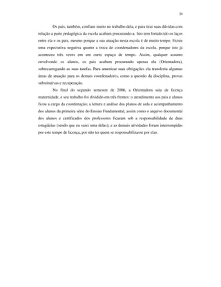 20
Os pais, também, confiam muito no trabalho dela, e para tirar suas dúvidas com
relação a parte pedagógica da escola acabam procurando-a. Isto tem fortalecido os laços
entre ela e os pais, mesmo porque a sua atuação nesta escola é de muito tempo. Existe
uma expectativa negativa quanto a troca de coordenadores da escola, porque isto já
aconteceu três vezes em um curto espaço de tempo. Assim, qualquer assunto
envolvendo os alunos, os pais acabam procurando apenas ela (Orientadora),
sobrecarregando as suas tarefas. Para amenizar suas obrigações ela transferiu algumas
áreas de atuação para os demais coordenadores, como a questão da disciplina, provas
substitutivas e recuperação.
No final do segundo semestre de 2006, a Orientadora saiu de licença
maternidade, e seu trabalho foi dividido em três frentes: o atendimento aos pais e alunos
ficou a cargo da coordenação; a leitura e análise dos planos de aula e acompanhamento
dos alunos da primeira série do Ensino Fundamental, assim como o arquivo documental
dos alunos e certificados dos professores ficaram sob a responsabilidade de duas
estagiárias (sendo que eu serei uma delas); e as demais atividades foram interrompidas
por este tempo de licença, por não ter quem se responsabilizasse por elas.
 