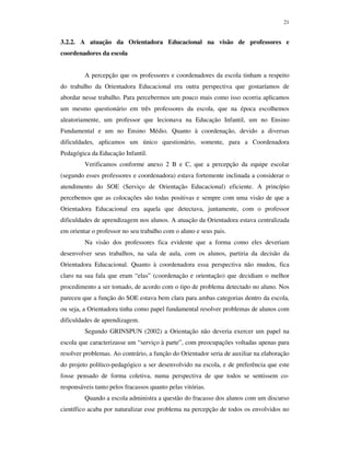 21
3.2.2. A atuação da Orientadora Educacional na visão de professores e
coordenadores da escola
A percepção que os professores e coordenadores da escola tinham a respeito
do trabalho da Orientadora Educacional era outra perspectiva que gostaríamos de
abordar nesse trabalho. Para percebermos um pouco mais como isso ocorria aplicamos
um mesmo questionário em três professores da escola, que na época escolhemos
aleatoriamente, um professor que lecionava na Educação Infantil, um no Ensino
Fundamental e um no Ensino Médio. Quanto à coordenação, devido a diversas
dificuldades, aplicamos um único questionário, somente, para a Coordenadora
Pedagógica da Educação Infantil.
Verificamos conforme anexo 2 B e C, que a percepção da equipe escolar
(segundo esses professores e coordenadora) estava fortemente inclinada a considerar o
atendimento do SOE (Serviço de Orientação Educacional) eficiente. A princípio
percebemos que as colocações são todas positivas e sempre com uma visão de que a
Orientadora Educacional era aquela que detectava, juntamente, com o professor
dificuldades de aprendizagem nos alunos. A atuação da Orientadora estava centralizada
em orientar o professor no seu trabalho com o aluno e seus pais.
Na visão dos professores fica evidente que a forma como eles deveriam
desenvolver seus trabalhos, na sala de aula, com os alunos, partiria da decisão da
Orientadora Educacional. Quanto à coordenadora essa perspectiva não mudou, fica
claro na sua fala que eram “elas” (coordenação e orientação) que decidiam o melhor
procedimento a ser tomado, de acordo com o tipo de problema detectado no aluno. Nos
pareceu que a função do SOE estava bem clara para ambas categorias dentro da escola,
ou seja, a Orientadora tinha como papel fundamental resolver problemas de alunos com
dificuldades de aprendizagem.
Segundo GRINSPUN (2002) a Orientação não deveria exercer um papel na
escola que caracterizasse um “serviço à parte”, com preocupações voltadas apenas para
resolver problemas. Ao contrário, a função do Orientador seria de auxiliar na elaboração
do projeto político-pedagógico a ser desenvolvido na escola, e de preferência que este
fosse pensado de forma coletiva, numa perspectiva de que todos se sentissem co-
responsáveis tanto pelos fracassos quanto pelas vitórias.
Quando a escola administra a questão do fracasso dos alunos com um discurso
científico acaba por naturalizar esse problema na percepção de todos os envolvidos no
 