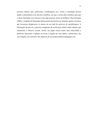 22
processo (alunos, pais, professores, coordenadores etc). Assim, a orientação deveria
ajudar a desmistificar esse discurso científico, em que a escola abre caminhos para que
o aluno internalize esse fracasso como algo pessoal, social ou biológico. Para Grinspun
(2002), o trabalho do Orientador Educacional não deveria ser reduzido apenas a técnicas
que favoreçam diagnosticar os alunos em um lado do processo de aprendizagem. A
Orientação deveria ser a parceira competente da escola para refletir sobre soluções que
minimizem o fracasso escolar. Assim, seu papel estaria muito mais relacionado a
promover discussões e debates na escola a respeito de seus alunos e professores, das
suas relações, do currículo e dos objetivos de seu projeto político-pedagógico etc.
 