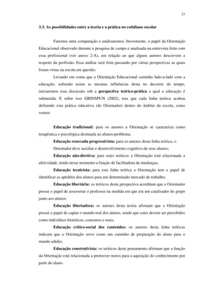23
3.3. As possibilidades entre a teoria e a prática no cotidiano escolar
Faremos uma comparação e analisaremos, brevemente, o papel da Orientação
Educacional observado durante a pesquisa de campo e analisada na entrevista feita com
essa profissional (ver anexo 2-A), em relação ao que alguns autores descrevem a
respeito da profissão. Essa análise será feita passando por várias perspectivas as quais
foram vistas na escola em questão.
Levando em conta que a Orientação Educacional caminha lado-a-lado com a
educação, sofrendo assim as mesmas influências desta no decorrer do tempo,
iniciaremos essa discussão sob a perspectiva teórico-prática a qual a educação é
submetida. E sobre isso GRINSPUN (2002), traz que cada linha teórica acabou
definindo esta prática educativa (do Orientador) dentro do âmbito da escola, como
vemos:
Educação tradicional: para os autores a Orientação se caracteriza como
terapêutica e psicológica destinada ao alunos-problema;
Educação renovada progressivista: para os autores desta linha teórica, o
Orientador deve auxiliar o desenvolvimento cognitivo de seus alunos;
Educação não-diretiva: para estes teóricos a Orientação está relacionada a
afetividade, tendo nesse momento a função de facilitadora de mudanças;
Educação tecnicista: para esta linha teórica a Orientação tem o papel de
identificar as aptidões dos alunos para um determinado mercado de trabalho;
Educação libertária: os teóricos desta perspectiva acreditam que o Orientador
possui o papel de assessorar o professor na medida em que era um catalisador do grupo
junto aos alunos;
Educação libertadora: os autores desta teoria afirmam que a Orientação
possui o papel de captar o mundo real dos alunos, sendo que estes devem ser percebidos
como indivíduos históricos, concretos e reais;
Educação crítico-social dos conteúdos: os autores desta linha teóricas
indicam que a Orientação serve como um caminho de preparação do aluno para o
mundo adulto;
Educação construtivista: os teóricos deste pensamento afirmam que a função
da Orientação está relacionada a promover meios para a aquisição do conhecimento por
parte do aluno.
 