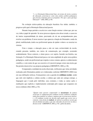 24
“(...) a Orientação Educacional hoje, em termos de teoria e pratica
da educação, posiciona-se como uma prática político-pedagógica
que procura respostas para as perguntas: Por que e para quê faço
Educação?” (ibid, 2002, p. 46)
Na evolução teórico-prática da educação brasileira fica nítido, também, o
progresso pelo qual a Orientação Educacional passou.
Durante longo período a escola teve como função ensinar o aluno que, por sua
vez, tinha o papel de aprender. Se nesse processo alguma coisa desse errado, a causa era
de inteira responsabilidade do aluno, precisando ele de um acompanhamento para
resolver seu problema. E nesse encaixe é que aparecia a função do Orientador, sendo ela
plural, multifacetada, tendo esse profissional apenas de ajudar o aluno a se encaixar no
sistema.
Com o tempo, a educação passa a não ser mais exclusividade da escola,
estando presente, também, nos meios de comunicação, por exemplo, ocorrendo
acidentalmente. Nesse contexto, o aluno passa a ser sujeito, fazendo sua história, sua
formação. E a Orientação Educacional passa a ter uma amplitude de ações nessa prática
pedagógica, sendo um profissional que respeita o senso comum, aprecia o conhecimento
científico, e está ciente de que seu exercício só é possível porque existe uma teoria que
lhe permite desenvolver sua proposta pedagógica (GRINSPUN, 2002, p. 48).
Comparando a realidade da escola observada, verificamos que várias atividades
realizadas pela Orientadora podem ser evidenciadas conforme GRINSPUN (2002) traz
em suas definições teóricas. Começaremos com a questão do cotidiano escolar, sendo
que nele está implícita a cultura escolar, a cultura que cada um carrega consigo, a
linguagem que é usada pelo indivíduo, seus costumes, e todas as outras ações e
meditações que explícita e implicitamente contempla pelo espaço que ocupamos em
nosso cotidiano (ibid, 2002, p. 54).
“Quanto mais procuro compreender os mecanismos da prática
social que se configuram pelo cotidiano escolar, melhores condições
tenho para analisar as rotinas e rupturas que ocorrem nesse interior.
(...) O cotidiano escolar me desvela tudo aquilo que ocorre em se
contexto, como forma de traduzir, de efetivar as práticas sociais que
são do domínio de todos e que são colocadas em processo no dia-a-
dia da escola” (GRINSPUN, 2002. p. 54) - grifos da autora.
 
