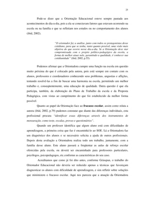25
Pode-se dizer que a Orientação Educacional esteve sempre pautada aos
acontecimentos do dia-a-dia, pois a ela se conectavam fatores que estavam ocorrendo na
escola ou na família e que se refletiam nos estudos ou no comportamento dos alunos
(ibid, 2002).
“O orientador faz a análise, junto com todos os protagonistas desse
cotidiano, para que se tenha, tanto quanto possível, uma visão mais
objetiva do que ocorre nesse dia-a-dia. Se a Orientação deve star
compromissada com o projeto político-pedagógico da escola, a
forma de melhor atuar nele, garantindo a qualidade, é conhecer sua
cotidianidade” (ibid, 2002, p.55).
Podemos afirmar que a Orientadora cumpre uma função na escola em questão
muito próxima do que é colocado pela autora, pois está sempre em contato com os
alunos, professores e coordenadores conhecendo seus problemas, angustias e aflições,
tentando resolvê-las a fim de buscar uma harmonia na escola, permitindo um melhor
trabalho e, conseqüentemente, uma educação de qualidade. Outra questão é que ela
participa, também, da elaboração do Plano de Trabalho da escola e da Proposta
Pedagógica, com vistas ao cumprimento do que foi estabelecido da melhor forma
possível.
Quanto ao papel da Orientação face ao fracasso escolar, assim como relata a
autora (ibid, 2002, p.79) pudemos constatar que diante das diferenças individuais, esta
profissional procura “identificar essas diferenças através dos instrumentos de
mensuração, como teste, escalas, provas e questionários”.
Quando um professor identifica que algum aluno está com dificuldades de
aprendizagem, a primeira coisa que faz é encaminhá-lo ao SOE. Lá a Orientadora faz
um diagnóstico dos alunos e se necessário solicita a ajuda de outros profissionais.
Depois desta avaliação a Orientadora realiza todo um trabalho, juntamente, com a
família desse aluno. Este aluno passará a freqüentar as aulas de reforço escolar
oferecidas pela escola, ou deverá ser encaminhado para professores particulares,
psicólogos, psicopedagogos, etc.conforme as características do seu caso.
Acreditamos que como já foi dito antes, conforme Grinspun, o trabalho do
Orientador Educacional não deveria ser reduzido apenas a técnicas que favoreçam
diagnosticar os alunos com dificuldade de aprendizagem, e sim refletir sobre soluções
que minimizem o fracasso escolar. Aqui nos pareceu que a atuação da Orientadora
 