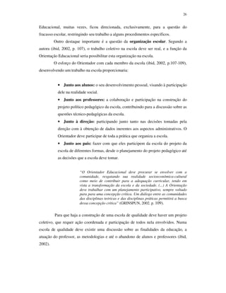 26
Educacional, muitas vezes, ficou direcionada, exclusivamente, para a questão do
fracasso escolar, restringindo seu trabalho a alguns procedimentos específicos.
Outro destaque importante é a questão da organização escolar. Segundo a
autora (ibid, 2002, p. 107), o trabalho coletivo na escola deve ser real, e a função da
Orientação Educacional seria possibilitar esta organização na escola.
O esforço do Orientador com cada membro da escola (ibid, 2002, p.107-109),
desenvolvendo um trabalho na escola proporcionaria:
• Junto aos alunos: o seu desenvolvimento pessoal, visando à participação
dele na realidade social.
• Junto aos professores: a colaboração e participação na construção do
projeto político pedagógico da escola, contribuindo para a discussão sobre as
questões técnico-pedagógicas da escola.
• Junto à direção: participando junto tanto nas decisões tomadas pela
direção com à obtenção de dados inerentes aos aspectos administrativos. O
Orientador deve participar de toda a prática que organiza a escola.
• Junto aos pais: fazer com que eles participem da escola do projeto da
escola de diferentes formas, desde o planejamento do projeto pedagógico até
as decisões que a escola deve tomar.
“O Orientador Educacional deve procurar se envolver com a
comunidade, resgatando sua realidade socioeconômica-cultural
como meio de contribuir para a adequação curricular, tendo em
vista a transformação da escola e da sociedade. (...) A Orientação
deve trabalhar com um planejamento participativo, sempre voltado
para para uma concepção crítica. Um diálogo entre as comunidades
das disciplinas teóricas e das disciplinas práticas permitirá a busca
dessa concepção crítica” (GRINSPUN, 2002. p. 109).
Para que haja a construção de uma escola de qualidade deve haver um projeto
coletivo, que requer ação coordenada e participação de todos nela envolvidos. Numa
escola de qualidade deve existir uma discussão sobre as finalidades da educação, a
atuação do professor, as metodologias e até o abandono de alunos e professores (ibid,
2002).
 