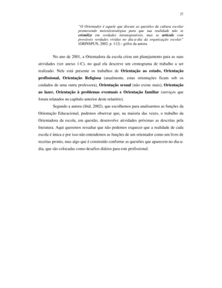 27
“O Orientador é aquele que discute as questões da cultura escolar
promovendo meios/estratégias para que sua realidade não se
cristalize em verdades intransponíveis, mas se articule com
prováveis verdades vividas no dia-a-dia da organização escolar”
(GRINSPUN, 2002. p. 112) - grifos da autora.
No ano de 2001, a Orientadora da escola criou um planejamento para as suas
atividades (ver anexo 1-C), no qual ela descreve um cronograma de trabalho a ser
realizado. Nele está presente os trabalhos de Orientação ao estudo, Orientação
profissional, Orientação Religiosa (atualmente, estas orientações ficam sob os
cuidados de uma outra professora), Orientação sexual (não existe mais), Orientação
ao lazer, Orientação à problemas eventuais e Orientação familiar (serviços que
foram relatados no capítulo anterior deste relatório).
Segundo a autora (ibid, 2002), que escolhemos para analisarmos as funções da
Orientação Educacional, pudemos observar que, na maioria das vezes, o trabalho da
Orientadora da escola, em questão, desenvolve atividades próximas as descritas pela
literatura. Aqui queremos ressaltar que não podemos esquecer que a realidade de cada
escola é única e por isso não entendemos as funções de um orientador como um livro de
receitas pronto, mas algo que é construído conforme as questões que aparecem no dia-a-
dia, que são colocadas como desafios diários para este profissional.
 
