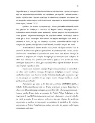 29
importância de ter esse profissional atuando na escola nos remete a pensar que aqueles
que não acreditam em seu trabalho não entendem o que significa cotidiano escolar e
cultura organizacional. No caso específico da Orientadora observada percebemos que
ela acumulava muitas funções, dificultando assim um trabalho de orientação mais amplo
como sugere Grinspun (2002).
Quanto a este assunto, apontamos que a articulação da Orientadora (da escola
em questão) na elaboração e execução do Projeto Político Pedagógico com a
comunidade ocorria de forma pouco democrática, mesmo porque a sua atuação não lhe
dava “poderes” de grandes intervenções em ações relacionadas a este tópico. Pode-se
dizer que a escola investigada não constrói seu Projeto Pedagógico com todos os
membros da escola, ou seja, sua elaboração fica sob a responsabilidade da equipe de
direção, sem grandes participações do corpo docente, discente e dos pais dos alunos.
As finalidades do trabalho de uma escola podem ser regidas sob uma visão de
interesses de apenas uma parte dos participantes do cotidiano escolar, ou seja, de seus
mantenedores e realizadores as quais buscam, muitas vezes, além de uma educação de
qualidade, o propósito, por exemplo, de ampliação da instituição (com o objetivo de
obter mais alunos). Essa questão acaba fazendo parte da vida escolar de muitas
instituições particulares de ensino, pois sua sobrevivência depende do número de alunos
que compõem o quadro discente.
Mesmo assim chamamos a atenção de que sem a participação da comunidade e
de toda a equipe escolar na construção desse projeto pedagógico, os valores e crenças
das famílias muitas vezes ficam de fora das finalidades da educação, assim como o que
os pais desejam aos seus filhos no que tange o assunto educação escolar, e a escola
perde, assim, a sua função.
Acreditamos que como já foi dito antes, conforme GRINSPUN (2002), o
trabalho do Orientador Educacional não deveria ser reduzido apenas a diagnosticar os
alunos com dificuldade de aprendizagem, e sim refletir sobre soluções que minimizem o
fracasso escolar. E para tanto, a construção do Projeto Político Pedagógico se faz
importante. O papel do Orientador estaria muito mais relacionado a promover reflexões
na escola a respeito de seus alunos e professores, das suas relações, dos problemas
encontrados na escola e no seu entorno (comunidade), do currículo e dos objetivos
encontrados no Projeto Pedagógico que, muitas vezes, não são nem do conhecimento
dos que dela participam.
 