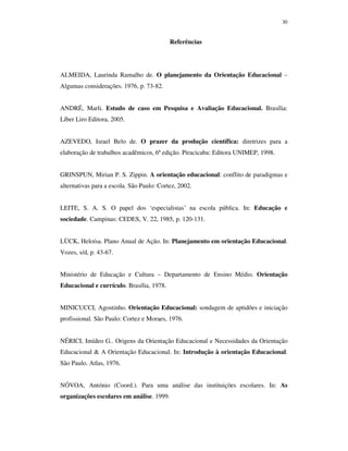 30
Referências
ALMEIDA, Laurinda Ramalho de. O planejamento da Orientação Educacional –
Algumas considerações. 1976, p. 73-82.
ANDRÉ, Marli. Estudo de caso em Pesquisa e Avaliação Educacional. Brasília:
Líber Liro Editora, 2005.
AZEVEDO, Israel Belo de. O prazer da produção científica: diretrizes para a
elaboração de trabalhos acadêmicos, 6ª edição. Piracicaba: Editora UNIMEP, 1998.
GRINSPUN, Mirian P. S. Zippin. A orientação educacional: conflito de paradigmas e
alternativas para a escola. São Paulo: Cortez, 2002.
LEITE, S. A. S. O papel dos ‘especialistas’ na escola pública. In: Educação e
sociedade. Campinas: CEDES, V. 22, 1985, p. 120-131.
LÜCK, Heloísa. Plano Anual de Ação. In: Planejamento em orientação Educacional.
Vozes, s/d, p. 43-67.
Ministério de Educação e Cultura – Departamento de Ensino Médio. Orientação
Educacional e currículo. Brasília, 1978.
MINICUCCI, Agostinho. Orientação Educacional: sondagem de aptidões e iniciação
profissional. São Paulo: Cortez e Moraes, 1976.
NÉRICI, Imídeo G.. Origens da Orientação Educacional e Necessidades da Orientação
Educacional & A Orientação Educacional. In: Introdução à orientação Educacional.
São Paulo. Atlas, 1976.
NÓVOA, António (Coord.). Para uma análise das instituições escolares. In: As
organizações escolares em análise. 1999.
 