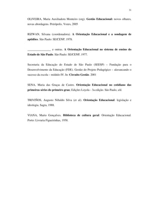 31
OLIVEIRA, Maria Auxiliadora Monteiro (org). Gestão Educacional: novos olhares,
novas abordagens. Petrópolis. Vozes, 2005
RIZWAN, Silvana (coordenadora). A Orientação Educacional e a sondagem de
aptidões. São Paulo: SE/CENP, 1978.
________________ e outras. A Orientação Educacional no sistema de ensino do
Estado de São Paulo. São Paulo: SE/CENP, 1977.
Secretaria da Educação do Estado de São Paulo (SEESP) – Fundação para o
Desenvolvimento da Educação (FDE). Gestão do Projeto Pedagógico – alavancando o
sucesso da escola – módulo IV. In: Circuito Gestão. 2001
SENA, Maria das Graças de Castro. Orientação Educacional no cotidiano das
primeiras séries do primeiro grau; Edições Loyola - 3a edição. São Paulo, s/d.
TRIVIÑOS, Augusto Nibaldo Silva (et al). Orientação Educacional: legislação e
ideologia. Sagra, 1988.
VIANA, Mario Gonçalves. Biblioteca de cultura geral: Orientação Educacional.
Porto: Livraria Figueirinhas, 1958.
 