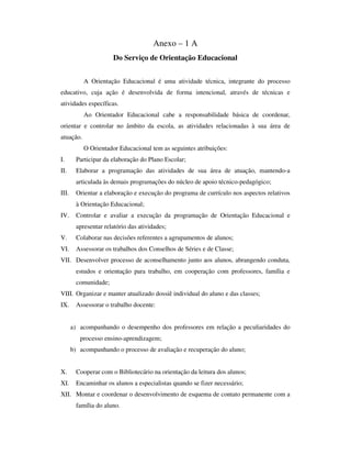 Anexo – 1 A
Do Serviço de Orientação Educacional
A Orientação Educacional é uma atividade técnica, integrante do processo
educativo, cuja ação é desenvolvida de forma intencional, através de técnicas e
atividades específicas.
Ao Orientador Educacional cabe a responsabilidade básica de coordenar,
orientar e controlar no âmbito da escola, as atividades relacionadas à sua área de
atuação.
O Orientador Educacional tem as seguintes atribuições:
I. Participar da elaboração do Plano Escolar;
II. Elaborar a programação das atividades de sua área de atuação, mantendo-a
articulada às demais programações do núcleo de apoio técnico-pedagógico;
III. Orientar a elaboração e execução do programa de currículo nos aspectos relativos
à Orientação Educacional;
IV. Controlar e avaliar a execução da programação de Orientação Educacional e
apresentar relatório das atividades;
V. Colaborar nas decisões referentes a agrupamentos de alunos;
VI. Assessorar os trabalhos dos Conselhos de Séries e de Classe;
VII. Desenvolver processo de aconselhamento junto aos alunos, abrangendo conduta,
estudos e orientação para trabalho, em cooperação com professores, família e
comunidade;
VIII. Organizar e manter atualizado dossiê individual do aluno e das classes;
IX. Assessorar o trabalho docente:
a) acompanhando o desempenho dos professores em relação a peculiaridades do
processo ensino-aprendizagem;
b) acompanhando o processo de avaliação e recuperação do aluno;
X. Cooperar com o Bibliotecário na orientação da leitura dos alunos;
XI. Encaminhar os alunos a especialistas quando se fizer necessário;
XII. Montar e coordenar o desenvolvimento de esquema de contato permanente com a
família do aluno.
 