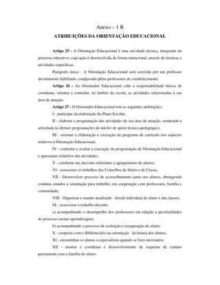 Anexo – 1 B
ATRIBUIÇÕES DA ORIENTAÇÃO EDUCACIONAL
Artigo 25 - A Orientação Educacional é uma atividade técnica, integrante do
processo educativo, cuja ação é desenvolvida de forma intencional, através de técnicas e
atividades específicas.
Parágrafo único - A Orientação Educacional será exercida por um professor
devidamente habilitado, coadjuvado pêlos professores do estabelecimento.
Artigo 26 - Ao Orientador Educacional cabe a responsabilidade básica de
coordenar, orientar e controlar, no âmbito da escola, as atividades relacionadas à sua
área de atuação.
Artigo 27 - O Orientador Educacional tem as seguintes atribuições:
I - participar da elaboração do Plano Escolar;
II - elaborar a programação das atividades de sua área de atuação, mantendo-a
articulada às demais programações do núcleo de apoio técnico-pedagógico;
III - orientar a elaboração e execução do programa de currículo nos aspectos
relativos à Orientação Educacional;
IV - controlar e avaliar a execução da programação de Orientação Educacional
e apresentar relatórios das atividades;
V - colaborar nas decisões referentes a agrupamento de alunos;
VI - assessorar os trabalhos dos Conselhos de Séries e de Classe;
VII - Desenvolver processo de aconselhamento junto aos alunos, abrangendo
conduta, estudos e orientação para trabalho, em cooperação com professores, família e
comunidade;
VIII - Organizar e manter atualizado dossiê individual do aluno e das classes;
IX - assessorar o trabalho docente:
a) acompanhando o desempenho dos professores em ralação a peculiaridades
do processo ensino-aprendizagem;
b) acompanhando o processo de avaliação e recuperação do aluno;
X - cooperar com o Bibliotecário na orientação da leitura dos alunos;
XI - encaminhar os alunos a especialistas quando se fizer necessário;
XII - montar e coordenar e desenvolvimento de esquema de contato
permanente com a família do aluno.
 