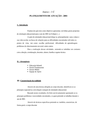 Anexo – 1 C
PLANEJAMENTO DE ATUAÇÃO - 2001
I – Introdução
O plano de ação tem como objetivos apresentar, em linhas gerais propostas
de orientação educacional para o ano de 2001 no Colégio (...).
A ação do orientador educacional dirige-se, principalmente- oara o aluno e
sua vida escolar, na busca de soluções para as dificuldades encontradas sob todos os
pontos de vista, tais como escolha profissional, dificuldades de aprendizagem
problemas de relacionamento em eeral. entres outros
Para a realização dessas atividades. oretende-se trabalhar em coniunro
com a direção, coordenação, docentes, alunos, família e equine técnica
II – Abrangência
Educação Infantil
Ensino Fundamentai
Ensino Médio
Equipe de Apoio
III - Caracterização da realidade
Através de uma técnica dirigida ao corpo docente, identificou-se as
principais expectativas com relação à atuação do orientador educacional.
Baseado nestes resultados, foi feito um levantamento apontando-se os
principais problemas e necessidades encontrados, os quais pretende-se trabalhar durante o
ano de 2001.
Através de técnicas especificas pretende-se. também, caracterizar, de
forma geral. o corpo discente
 
