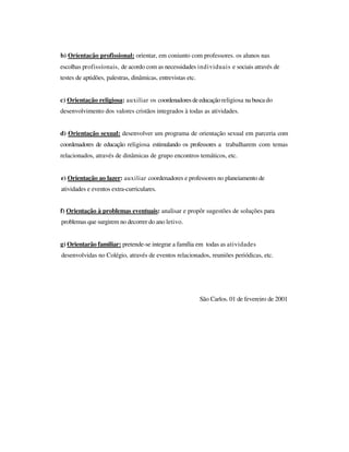 b) Oríentacão profissional: orientar, em coniunto com professores. os alunos nas
escolhas profissíonais, de acordo com as necessidades individuais e sociais através de
testes de aptidões, palestras, dinâmicas, entrevistas etc.
c) Orientação religiosa: auxiliar os coordenadoresdeeducaçãoreligiosa na busca do
desenvolvimento dos valores cristãos integrados à todas as atividades.
d) Orientação sexual: desenvolver um programa de orientação sexual em parceria com
coordenadores de educação religiosa estimulando os professores a trabalharem com temas
relacionados, através de dinâmicas de grupo encontros temáticos, etc.
e) Orientação ao lazer: auxiliar coordenadores e professores no planeiamento de
atividades e eventos extra-curriculares.
f) Orientação à problemas eventuais: analisar e propôr sugestões de soluções para
problemas que surgirem no decorrer do ano letivo.
g) Orientarão familiar: pretende-se integrar a família em todas as atividades
desenvolvidas no Colégio, através de eventos relacionados, reuniões periódicas, etc.
São Carlos. 01 de fevereiro de 2001
 