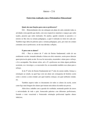 Anexo – 2 A
Entrevista realizada com a Orientadora Educacional
Quais são suas funções para com os professores?
O.E. – Bimestralmente eles me entregam um plano de aula contendo todas as
atividades extra-apostila que darão, com seus respectivos materiais e espaços que serão
usados, passeios que serão realizados. Os analiso, agendo somente os passeios e o
retorno eu lhes dou na semana pedagógica, a qual é realizada no início de cada ano.
Também trago idéia de palestras para a semana pedagógica, pois, por estar em contato
constante com os professores, sei de suas dúvidas e aflições.
E para com os alunos?
O.E. – Para os alunos de 1ª série do Ensino fundamental, cuido de seu
rendimento escolar, tomando tabuada e leitura nos dois semestres, assim posso detectar
quem precisa de ajuda ou não. Se essa for necessária, encaminho o aluno para o reforço,
e lá o acompanho. Nas demais séries, até a 4ª a professora me relata algum problema
ocorrente, eu o investigo e, se necessário for, eu encaminho também esse aluno para o
reforço.
Já de 5ª série do Ensino Fundamental até 3ª série do ensino médio, forneço a
orientação ao estudo, na qual faço com um aluno um cronograma de horários assim
como o ensino a como estudar: por qual matéria começar, em qual ambiente estudar,
etc.
Também arquivo todos os documentos de todos os alunos da escola, assim
como faço uma listagem dos alunos que tiraram nota abaixo da média nas provas.
Além disso, trabalho com a questão do vestibular, montando painéis de cursos
e universidades de todo o país, fornecendo palestras com diferentes profissionais,
fazendo o teste vocacional e fornecendo orientação profissional àqueles alunos
indecisos.
 