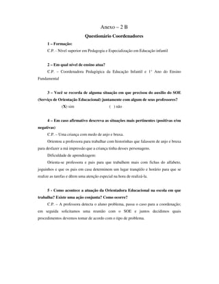 Anexo – 2 B
Questionário Coordenadores
1 – Formação:
C.P. - Nível superior em Pedagogia e Especialização em Educação infantil
2 – Em qual nível de ensino atua?
C.P. – Coordenadora Pedagógica da Educação Infantil e 1° Ano do Ensino
Fundamental
3 – Você se recorda de alguma situação em que precisou do auxilio do SOE
(Serviço de Orientação Educacional) juntamente com algum de seus professores?
(X) sim ( ) não
4 – Em caso afirmativo descreva as situações mais pertinentes (positivas e/ou
negativas)
C.P. – Uma criança com medo de anjo e bruxa.
Orientou a professora para trabalhar com historinhas que falassem de anjo e bruxa
para desfazer a má impressão que a criança tinha desses personagens.
Dificuldade de aprendizagem:
Orienta-se professora e pais para que trabalhem mais com fichas do alfabeto,
joguinhos e que os pais em casa determinem um lugar tranqüilo e horário para que se
realize as tarefas e dêem uma atenção especial na hora de realizá-la.
5 - Como acontece a atuação da Orientadora Educacional na escola em que
trabalha? Existe uma ação conjunta? Como ocorre?
C.P. – A professora detecta o aluno problema, passa o caso para a coordenação;
em seguida solicitamos uma reunião com o SOE e juntos decidimos quais
procedimentos devemos tomar de acordo com o tipo de problema.
 