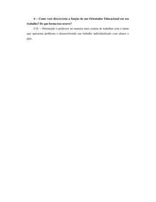 6 – Como você descreveria a função de um Orientador Educacional em seu
trabalho? De que forma isso ocorre?
C.P. – Orientando o professor na maneira mais correta de trabalhar com o aluno
que apresenta problema e desenvolvendo um trabalho individualizado com alunos e
pais.
 