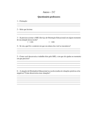Anexo – 2 C
Questionário professores
1 – Formação:
______________________________________________________________________
______________________________________________________________________
2 – Série que leciona:
______________________________________________________________________
______________________________________________________________________
3 – Já precisou acionar o SOE (Serviço de Orientação Educacional) em algum momento
de sua atuação nessa escola?
( ) sim ( ) não
4 – Se sim, qual foi o contexto em que seu aluno e/ou você se encontrava?
______________________________________________________________________
______________________________________________________________________
______________________________________________________________________
5 – Como você descreveria o trabalho feito pelo SOE, e em que ele ajudou no momento
em que precisou?
______________________________________________________________________
______________________________________________________________________
______________________________________________________________________
______________________________________________________________________
6 – A atuação da Orientadora Educacional na escola resulta em situações positivas e/ou
negativas? Como descreveria essas situações?
______________________________________________________________________
______________________________________________________________________
______________________________________________________________________
______________________________________________________________________
______________________________________________________________________
 