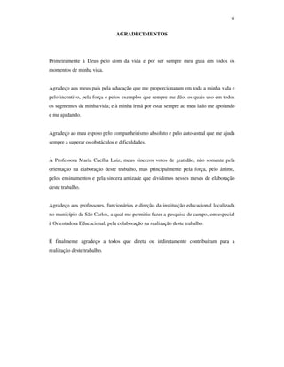 vi
AGRADECIMENTOS
Primeiramente à Deus pelo dom da vida e por ser sempre meu guia em todos os
momentos de minha vida.
Agradeço aos meus pais pela educação que me proporcionaram em toda a minha vida e
pelo incentivo, pela força e pelos exemplos que sempre me dão, os quais uso em todos
os segmentos de minha vida; e à minha irmã por estar sempre ao meu lado me apoiando
e me ajudando.
Agradeço ao meu esposo pelo companheirismo absoluto e pelo auto-astral que me ajuda
sempre a superar os obstáculos e dificuldades.
À Professora Maria Cecília Luiz, meus sinceros votos de gratidão, não somente pela
orientação na elaboração deste trabalho, mas principalmente pela força, pelo ânimo,
pelos ensinamentos e pela sincera amizade que dividimos nesses meses de elaboração
deste trabalho.
Agradeço aos professores, funcionários e direção da instituição educacional localizada
no município de São Carlos, a qual me permitiu fazer a pesquisa de campo, em especial
à Orientadora Educacional, pela colaboração na realização deste trabalho.
E finalmente agradeço a todos que direta ou indiretamente contribuíram para a
realização deste trabalho.
 