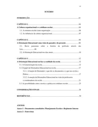 vii
SUMÁRIO
INTRODUÇÃO.............................................................................................................01
CAPÍTULO 1.................................................................................................................04
A Cultura organizacional e o cotidiano escolar..........................................................04
1.1. A estrutura escolar como organização ...............................................................04
1.2. As influências da cultura organizacional............................................................07
CAPÍTULO 2.................................................................................................................08
A Orientação Educacional: uma visão do passado e do presente.............................08
2.1. Breve panorama sobre a história da profissão através das
Leis..........................08
2.2. A Orientação Educacional nos dias atuais..........................................................10
CAPÍTULO 3.................................................................................................................12
A Orientação Educacional em face a realidade da escola..........................................12
3.1. A Caracterização da escola..................................................................................12
3.2. O papel da Orientadora Educacional na escola...................................................17
3.2.1. A função do Orientador: o que diz os documentos e o que nos revela a
Prática.................................................................................................................17
3.2.2. A atuação da Orientadora Educacional na visão de professores
e coordenadores da escola .................................................................................21
3.3. As possibilidades entre a teoria e a prática no cotidiano escolar.........................23
CONSIDERAÇÕES FINAIS........................................................................................28
REFERÊNCIAS.............................................................................................................30
ANEXOS
Anexo 1 – Documentos consultados: Planejamento Escolar e Regimento Interno
Anexo 2 – Entrevistas
 