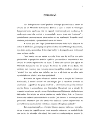 1
INTRODUÇÃO
Essa monografia teve como propósito investigar possibilidades e limites de
atuação de um Orientador Educacional. Entende-se aqui o campo da Orientação
Educacional como aquele que está, em especial, compromissado com os alunos, e de
modo geral, com toda a escola e a comunidade, sempre tendo que “esclarecer” –
principalmente, para aqueles que não acreditam no seu papel dentro da escola –, qual
sua intenção de trabalho e quais os benefícios de sua atuação.
A escolha pelo tema surgiu quando fomos lecionar numa escola particular, na
cidade de São Carlos, que emprega um profissional na área de Orientação Educacional,
nos dando, assim, oportunidade de investigar melhor o desempenho deste profissional
nesse ambiente escolar.
Outro motivo que nos moveu a escolha desse tema foi verificar com mais
profundidade as perspectivas teóricas e práticas que ressaltam a importância da sua
atuação na cultura organizacional da escola. É interessante destacar que, apesar do
Orientador Educacional não ter espaços de atuação no estado de São Paulo, não
existindo mais concursos para esse cargo nas escolas públicas estaduais, sabemos que
“alguém” tem que realizar este trabalho, por isso a relevância de um olhar mais
aprofundado com relação à ação desse profissional.
Buscamos ler alguns referenciais teóricos sobre a atuação do Orientador
Educacional, e mesmo levando em consideração que as realidades escolares se
diferenciam – dependendo da época e/ou local –, selecionamos uma escola particular
em São Carlos e acompanhamos uma Orientadora Educacional com a intenção de
respondermos algumas questões, como: Quais são as possibilidades de trabalho de uma
Orientadora Educacional na prática cotidiana da escola? Como, hoje, o Orientador
Educacional está realizando seu trabalho na escola? Qual têm sido as suas funções como
profissional entendendo que seus limites estão atrelados a cultura organizacional da
escola? Como a sua atuação tem contribuído para uma educação de qualidade?
Para estas inquietações, a princípio, tínhamos algumas hipóteses, e entre elas,
de que nessa escola, especificamente, o que acontecia, geralmente, era uma indefinição
das funções do orientador educacional. Isto estaria ocorrendo devido ao acúmulo de
 